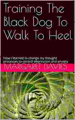 Training The Black Dog To Walk To Heel: How I Learned To Change My Thought Processes To Control Depression And Anxiety